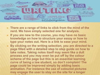    There are a range of links to click from the mind of the
    nerd. We have simply selected one for analysis.
   If you are new to the course, you may have no basic
    knowledge on how to structure your essay or how to
    type your notes out. Here is a link to ease your mind.
   By clicking on the writing selection, you are directed to a
    page filled with a detailed step to step guide on how to
    take notes. Taking notes itself may seem like a dull
    process and you may even be put off by the colour
    scheme of the page but this is an essential learning
    curve of being a law student, so don’t complain! The
    page could be improved simply by adding basic
    animation. For instance the use of coloured pictures
    may engage the user to stay on the site for a longer
 