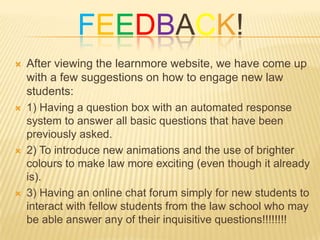 FEEDBACK!
   After viewing the learnmore website, we have come up
    with a few suggestions on how to engage new law
    students:
   1) Having a question box with an automated response
    system to answer all basic questions that have been
    previously asked.
   2) To introduce new animations and the use of brighter
    colours to make law more exciting (even though it already
    is).
   3) Having an online chat forum simply for new students to
    interact with fellow students from the law school who may
    be able answer any of their inquisitive questions!!!!!!!!
 