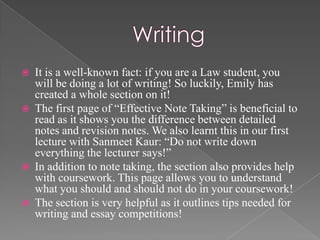    It is a well-known fact: if you are a Law student, you
    will be doing a lot of writing! So luckily, Emily has
    created a whole section on it!
   The first page of “Effective Note Taking” is beneficial to
    read as it shows you the difference between detailed
    notes and revision notes. We also learnt this in our first
    lecture with Sanmeet Kaur: “Do not write down
    everything the lecturer says!”
   In addition to note taking, the section also provides help
    with coursework. This page allows you to understand
    what you should and should not do in your coursework!
   The section is very helpful as it outlines tips needed for
    writing and essay competitions!
 