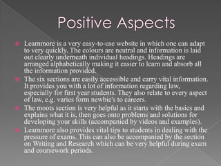    Learnmore is a very easy-to-use website in which one can adapt
    to very quickly. The colours are neutral and information is laid
    out clearly underneath individual headings. Headings are
    arranged alphabetically making it easier to learn and absorb all
    the information provided.
   The six sections are easily accessible and carry vital information.
    It provides you with a lot of information regarding law,
    especially for first year students. They also relate to every aspect
    of law, e.g. varies form newbie's to careers.
   The moots section is very helpful as it starts with the basics and
    explains what it is, then goes onto problems and solutions for
    developing your skills (accompanied by videos and examples).
   Learnmore also provides vital tips to students in dealing with the
    pressure of exams. This can also be accompanied by the section
    on Writing and Research which can be very helpful during exam
    and coursework periods.
 