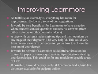    As fantastic as it already is, everything has room for
    improvement! Below are some of our suggestions:
   It would be very beneficial for Learnmore to have a section
    where students can ask questions and receive answers (from
    either lecturers or other current students).
   A page with current students giving tips and their opinions on
    any stage of their degree will be very helpful. This could vary
    from previous exam experiences to tips on how to achieve the
    best out of your degree.
   It would be helpful if Learnmore could offer a virtual online
    exam-like paper or various quizzes (multiple questions) testing
    your knowledge. This could be for any module or specific areas
    of Law.
   If possible, it would be very useful if Learnmore had a basic law
    dictionary available for students online.
 