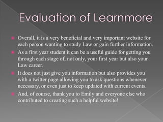  Overall, it is a very beneficial and very important website for
  each person wanting to study Law or gain further information.
 As a first year student it can be a useful guide for getting you
  through each stage of, not only, your first year but also your
  Law career.
 It does not just give you information but also provides you
  with a twitter page allowing you to ask questions whenever
  necessary, or even just to keep updated with current events.
 And, of course, thank you to Emily and everyone else who
  contributed to creating such a helpful website!
 
