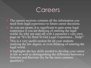    The careers sections contains all the information you
    need from legal experience to future career decisions.
   As you are aware, it is significant to gain some legal
    experience if you are thinking of entering the legal
    world. So why not start off with Learnmore’s very own
    page on “It’s So Hard To Get Legal Experience... Help!”
   This is a very useful section for all year students
    studying the law degree, or even thinking of entering the
    legal world.
   It highlights the key skills needed to develop your career
    in law as well as distinguishing the difference between a
    Solicitor and Barrister (by far the most common
    question!)
 