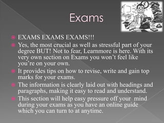  EXAMS EXAMS EXAMS!!!
 Yes, the most crucial as well as stressful part of your
  degree BUT! Not to fear, Learnmore is here. With its
  very own section on Exams you won’t feel like
  you’re on your own.
 It provides tips on how to revise, write and gain top
  marks for your exams.
 The information is clearly laid out with headings and
  paragraphs, making it easy to read and understand.
 This section will help easy pressure off your mind
  during your exams as you have an online guide
  which you can turn to at anytime.
 