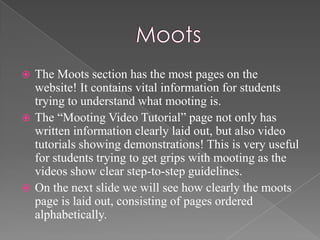  The Moots section has the most pages on the
  website! It contains vital information for students
  trying to understand what mooting is.
 The “Mooting Video Tutorial” page not only has
  written information clearly laid out, but also video
  tutorials showing demonstrations! This is very useful
  for students trying to get grips with mooting as the
  videos show clear step-to-step guidelines.
 On the next slide we will see how clearly the moots
  page is laid out, consisting of pages ordered
  alphabetically.
 