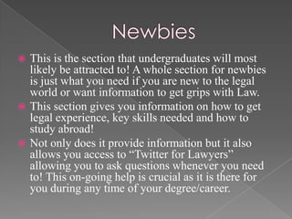    This is the section that undergraduates will most
    likely be attracted to! A whole section for newbies
    is just what you need if you are new to the legal
    world or want information to get grips with Law.
   This section gives you information on how to get
    legal experience, key skills needed and how to
    study abroad!
   Not only does it provide information but it also
    allows you access to “Twitter for Lawyers”
    allowing you to ask questions whenever you need
    to! This on-going help is crucial as it is there for
    you during any time of your degree/career.
 