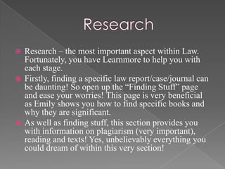  Research – the most important aspect within Law.
  Fortunately, you have Learnmore to help you with
  each stage.
 Firstly, finding a specific law report/case/journal can
  be daunting! So open up the “Finding Stuff” page
  and ease your worries! This page is very beneficial
  as Emily shows you how to find specific books and
  why they are significant.
 As well as finding stuff, this section provides you
  with information on plagiarism (very important),
  reading and texts! Yes, unbelievably everything you
  could dream of within this very section!
 