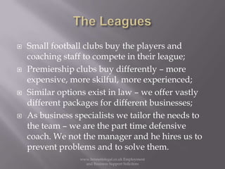 The LeaguesSmall football clubs buy the players and coaching staff to compete in their league;Premiership clubs buy differently – more expensive, more skilful, more experienced;Similar options exist in law – we offer vastly different packages for different businesses;As business specialists we tailor the needs to the team – we are the part time defensive coach. We not the manager and he hires us to prevent problems and to solve them. www.bennettslegal.co.uk Employment and Business Support Solicitors
