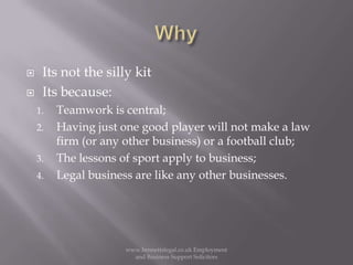 WhyIts not the silly kitIts because:Teamwork is central;Having just one good player will not make a law firm (or any other business) or a football club;The lessons of sport apply to business;Legal business are like any other businesses. www.bennettslegal.co.uk Employment and Business Support Solicitors