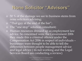 None Solicitor “Advisors”50 % of the damage we see to business stems from none solicitors advising;“That guy at the end of the bar”;The “one stop” solution consultant;Human resources dressed up as employment law advice. So concerned were the Government 2006 they made this a criminal offence under the Compensation Act 2006 in respect of individuals – businesses were thought to be able to tell the difference between people management advice and legal advice ( its not working and the Legal Services Board are conducting a review)www.bennettslegal.co.uk Employment and Business Support Solicitors