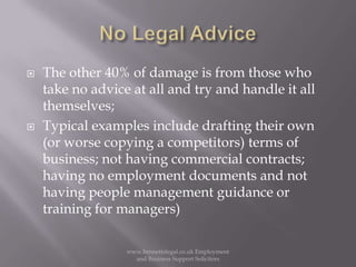 No Legal AdviceThe other 40% of damage is from those who take no advice at all and try and handle it all themselves;Typical examples include drafting their own (or worse copying a competitors) terms of business; not having commercial contracts; having no employment documents and not having people management guidance or training for managers)www.bennettslegal.co.uk Employment and Business Support Solicitors