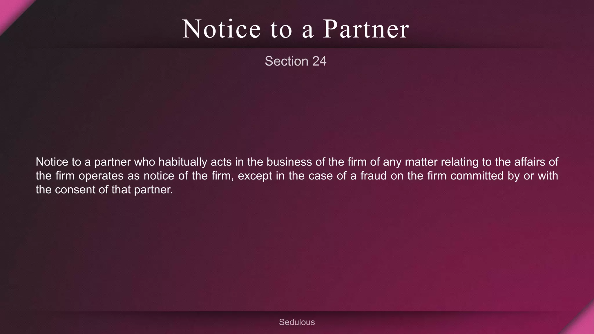 Notice to a Partner
Notice to a partner who habitually acts in the business of the firm of any matter relating to the affairs of
the firm operates as notice of the firm, except in the case of a fraud on the firm committed by or with
the consent of that partner.
 