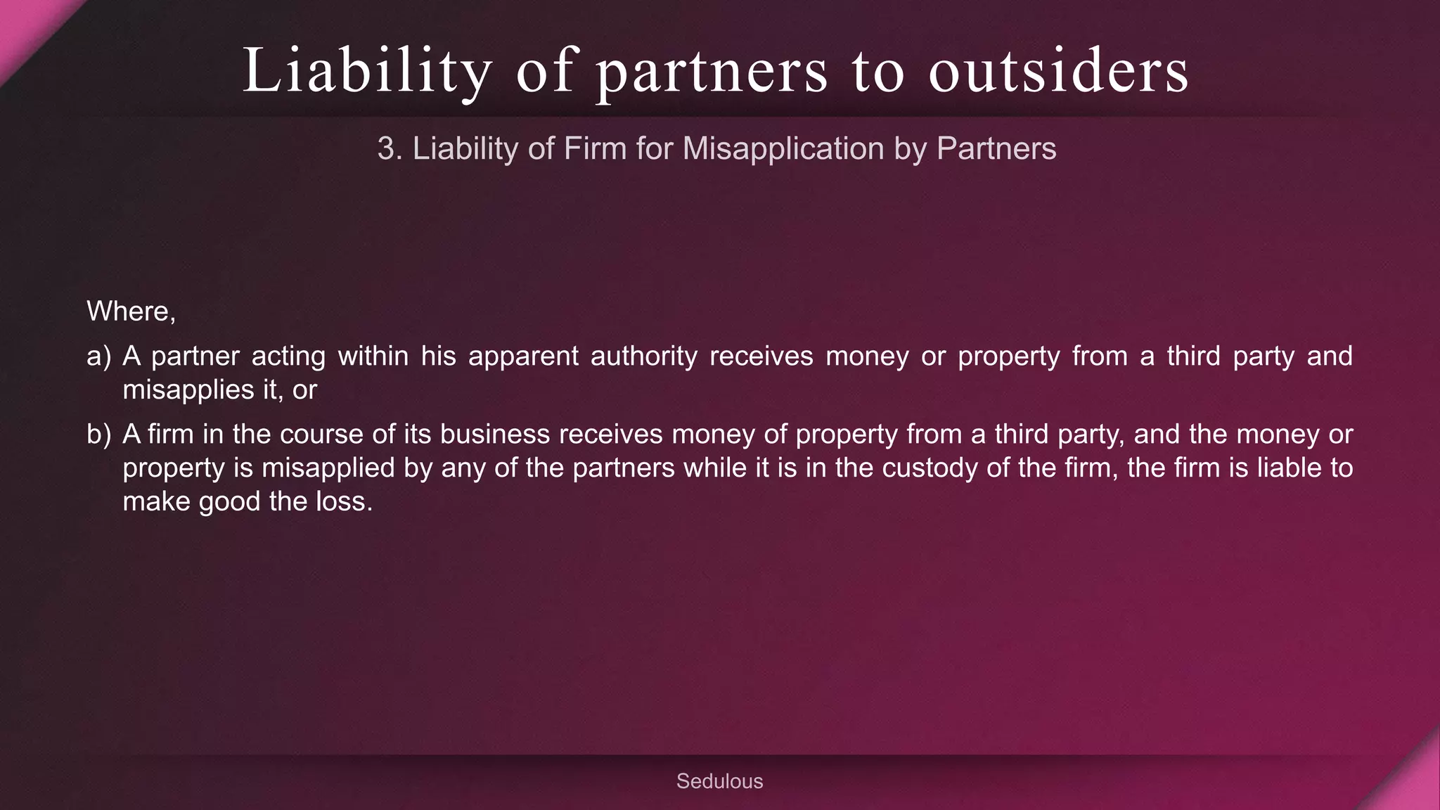Liability of partners to outsiders
Where,
a) A partner acting within his apparent authority receives money or property from a third party and
misapplies it, or
b) A firm in the course of its business receives money of property from a third party, and the money or
property is misapplied by any of the partners while it is in the custody of the firm, the firm is liable to
make good the loss.
 