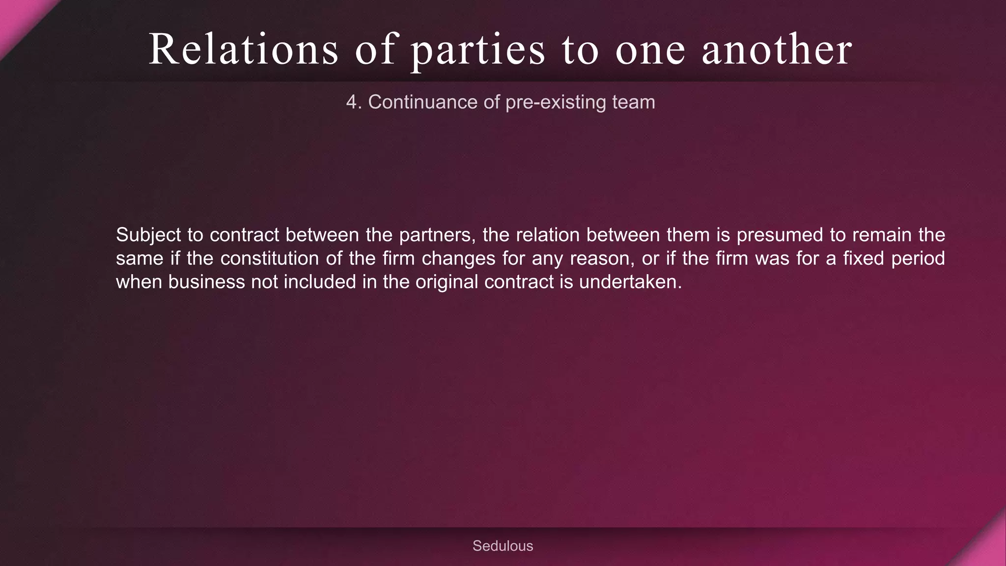 Relations of parties to one another
Subject to contract between the partners, the relation between them is presumed to remain the
same if the constitution of the firm changes for any reason, or if the firm was for a fixed period
when business not included in the original contract is undertaken.
 