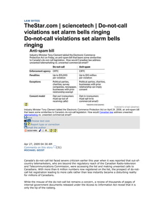 LAW BYTES

TheStar.com | sciencetech | Do-not-call
violations set alarm bells ringing
Do-not-call violations set alarm bells
ringing




                                                                                        TORONTO STAR GRAPHIC
Industry Minister Tony Clement tabled the Electronic Commerce Protection Act on April 24, 2008, an anti-spam bill
that bears some similarities to Canada's do-not-call legislation. How would Canadian law address unwanted
telemarketing vs. unwanted commercial email?
   Print
       Choose text size
    Report typo or correction
  Email the author




Apr 27, 2009 04:30 AM
Comments on this story         (31)
MICHAEL GEIST



Canada's do-not-call list faced severe criticism earlier this year when it was reported that out-of-
country telemarketers, who are beyond the regulatory reach of the Canadian Radio-television
and Telecommunications Commission, were accessing the list and making unwanted calls to
Canadians. With more than 6 million numbers now registered on the list, the prospect of do-not-
call list registration leading to more calls rather than less instantly became a disturbing reality
for millions of Canadians.

While the misuse of the do-not-call list remains a concern, a review of thousands of pages of
internal government documents released under the Access to Information Act reveal that it is
only the tip of the iceberg.
 