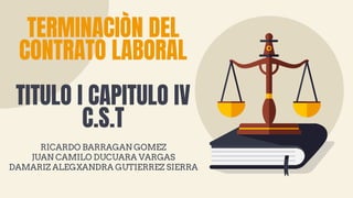 TERMINACIÒN DEL
CONTRATO LABORAL
TITULO I CAPITULO IV
C.S.T
RICARDO BARRAGAN GOMEZ
JUAN CAMILO DUCUARA VARGAS
DAMARIZ ALEGXANDRA GUTIERREZ SIERRA
 