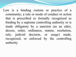 Law is a binding custom or practice of a
community; a rule or mode of conduct or action
that is prescribed or formally recognized as
binding by a supreme controlling authority or is
made obligatory by a sanction (as an edict,
decree, order, ordinance, statute, resolution,
rule, judicial decision, or usage) made,
recognized, or enforced by the controlling
authority
 