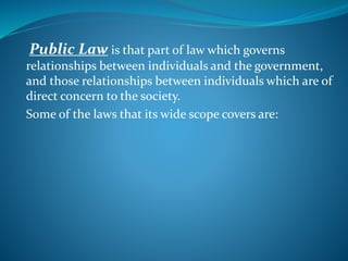 Public Law is that part of law which governs
relationships between individuals and the government,
and those relationships between individuals which are of
direct concern to the society.
Some of the laws that its wide scope covers are:
 
