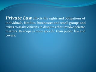 Private Law affects the rights and obligations of
individuals, families, businesses and small groups and
exists to assist citizens in disputes that involve private
matters. Its scope is more specific than public law and
covers:
 