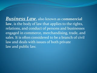 Business Law, also known as commercial
law, is the body of law that applies to the rights,
relations, and conduct of persons and businesses
engaged in commerce, merchandising, trade, and
sales. It is often considered to be a branch of civil
law and deals with issues of both private
law and public law.
 