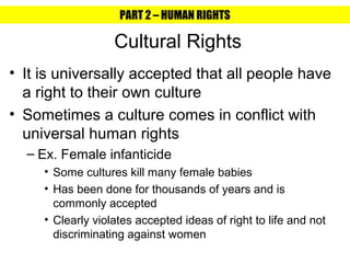 PART 2 – HUMAN RIGHTS

                   Cultural Rights
• It is universally accepted that all people have
  a right to their own culture
• Sometimes a culture comes in conflict with
  universal human rights
  – Ex. Female infanticide
     • Some cultures kill many female babies
     • Has been done for thousands of years and is
       commonly accepted
     • Clearly violates accepted ideas of right to life and not
       discriminating against women
 