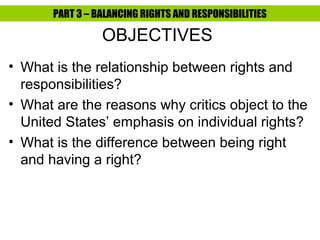PART 3 – BALANCING RIGHTS AND RESPONSIBILITIES

                 OBJECTIVES
• What is the relationship between rights and
  responsibilities?
• What are the reasons why critics object to the
  United States’ emphasis on individual rights?
• What is the difference between being right
  and having a right?
 