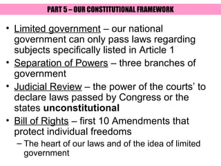 PART 5 – OUR CONSTITUTIONAL FRAMEWORK

• Limited government – our national
  government can only pass laws regarding
  subjects specifically listed in Article 1
• Separation of Powers – three branches of
  government
• Judicial Review – the power of the courts’ to
  declare laws passed by Congress or the
  states unconstitutional
• Bill of Rights – first 10 Amendments that
  protect individual freedoms
  – The heart of our laws and of the idea of limited
    government
 
