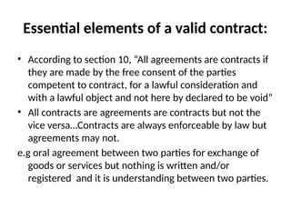 Essential elements of a valid contract:
• According to section 10, “All agreements are contracts if
they are made by the free consent of the parties
competent to contract, for a lawful consideration and
with a lawful object and not here by declared to be void”
• All contracts are agreements are contracts but not the
vice versa…Contracts are always enforceable by law but
agreements may not.
e.g oral agreement between two parties for exchange of
goods or services but nothing is written and/or
registered and it is understanding between two parties.
 