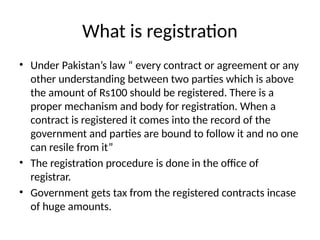 What is registration
• Under Pakistan’s law “ every contract or agreement or any
other understanding between two parties which is above
the amount of Rs100 should be registered. There is a
proper mechanism and body for registration. When a
contract is registered it comes into the record of the
government and parties are bound to follow it and no one
can resile from it”
• The registration procedure is done in the office of
registrar.
• Government gets tax from the registered contracts incase
of huge amounts.
 