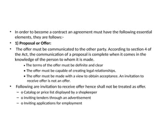 • In order to become a contract an agreement must have the following essential
elements, they are follows:-
• 1) Proposal or Offer:
• The offer must be communicated to the other party. According to section 4 of
the Act, the communication of a proposal is complete when it comes in the
knowledge of the person to whom it is made.
• The terms of the offer must be definite and clear
• The offer must be capable of creating legal relationships.
• The offer must be made with a view to obtain acceptance. An invitation to
receive offer is not an offer.
• Following are invitation to receive offer hence shall not be treated as offer.
– o Catalog or price list displayed by a shopkeeper
– o Inviting tenders through an advertisement
– o Inviting applications for employment
 