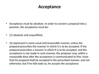 Acceptance
• Acceptance must be absolute. In order to convert a proposal into a
promise, the acceptance must be:
• (1) absolute and unqualified;
• (2) expressed in some usual and reasonable manner, unless the
proposal prescribes the manner in which it is to be accepted. If the
proposal prescribes a manner in which it is to be accepted, and the
acceptance is not made in such manner, the proposer may, within a
reasonable time after the acceptance is communicated to him, insist
that his proposal shall be accepted in the prescribed manner, and not
otherwise; but if he fails todo so, he accepts the acceptance
 