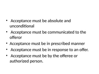 • Acceptance must be absolute and
unconditional
• Acceptance must be communicated to the
offeror
• Acceptance must be in prescribed manner
• Acceptance must be in response to an offer.
• Acceptance must be by the offeree or
authorized person.
 