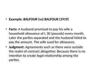 • Example: BALFOUR (vs) BALFOUR (1919)
• Facts: A husband promised to pay his wife a
household allowance of L 30 (pounds) every month.
Later the parties separated and the husband failed to
pay the amount. The wife sued for allowance.
• Judgment: Agreements such as there were outside
the realm of contract altogether. Because there is no
intention to create legal relationship among the
parties.
 