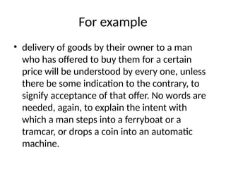 For example
• delivery of goods by their owner to a man
who has offered to buy them for a certain
price will be understood by every one, unless
there be some indication to the contrary, to
signify acceptance of that offer. No words are
needed, again, to explain the intent with
which a man steps into a ferryboat or a
tramcar, or drops a coin into an automatic
machine.
 