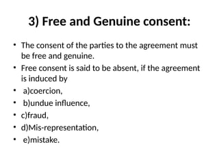 3) Free and Genuine consent:
• The consent of the parties to the agreement must
be free and genuine.
• Free consent is said to be absent, if the agreement
is induced by
• a)coercion,
• b)undue influence,
• c)fraud,
• d)Mis-representation,
• e)mistake.
 