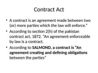 Contract Act
• A contract is an agreement made between two
(or) more parties which the law will enforce.”
• According to section 2(h) of the pakistan
contract act, 1872. “An agreement enforceable
by law is a contract.
• According to SALMOND, a contract is “An
agreement creating and defining obligations
between the parties”
 