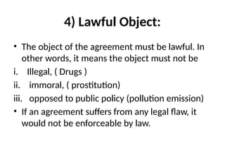 4) Lawful Object:
• The object of the agreement must be lawful. In
other words, it means the object must not be
i. Illegal, ( Drugs )
ii. immoral, ( prostitution)
iii. opposed to public policy (pollution emission)
• If an agreement suffers from any legal flaw, it
would not be enforceable by law.
 