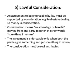 5) Lawful Consideration:
• An agreement to be enforceable by law must be
supported by consideration. e.g Real estate dealing,
so Money is consideration.
• Consideration means “an advantage or benefit”
moving from one party to other. In other words
“something in return”.
• The agreement is enforceable only when both the
parties give something and get something in return.
• The consideration must be real and lawful.
 