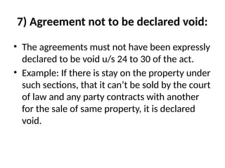 7) Agreement not to be declared void:
• The agreements must not have been expressly
declared to be void u/s 24 to 30 of the act.
• Example: If there is stay on the property under
such sections, that it can’t be sold by the court
of law and any party contracts with another
for the sale of same property, it is declared
void.
 