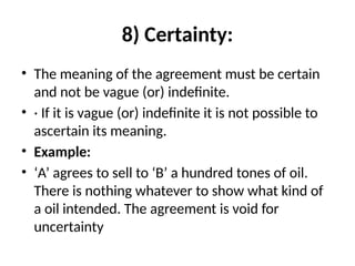 8) Certainty:
• The meaning of the agreement must be certain
and not be vague (or) indefinite.
• · If it is vague (or) indefinite it is not possible to
ascertain its meaning.
• Example:
• ‘A’ agrees to sell to ‘B’ a hundred tones of oil.
There is nothing whatever to show what kind of
a oil intended. The agreement is void for
uncertainty
 