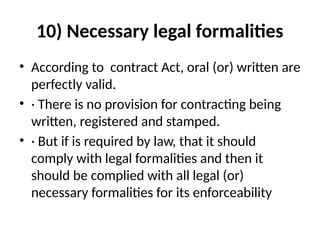 10) Necessary legal formalities
• According to contract Act, oral (or) written are
perfectly valid.
• · There is no provision for contracting being
written, registered and stamped.
• · But if is required by law, that it should
comply with legal formalities and then it
should be complied with all legal (or)
necessary formalities for its enforceability
 