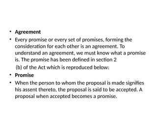 • Agreement
• Every promise or every set of promises, forming the
consideration for each other is an agreement. To
understand an agreement, we must know what a promise
is. The promise has been defined in section 2
(b) of the Act which is reproduced below:
• Promise
• When the person to whom the proposal is made signifies
his assent thereto, the proposal is said to be accepted. A
proposal when accepted becomes a promise.
 