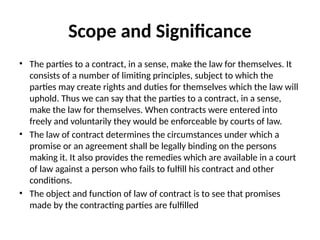 Scope and Significance
• The parties to a contract, in a sense, make the law for themselves. It
consists of a number of limiting principles, subject to which the
parties may create rights and duties for themselves which the law will
uphold. Thus we can say that the parties to a contract, in a sense,
make the law for themselves. When contracts were entered into
freely and voluntarily they would be enforceable by courts of law.
• The law of contract determines the circumstances under which a
promise or an agreement shall be legally binding on the persons
making it. It also provides the remedies which are available in a court
of law against a person who fails to fulfill his contract and other
conditions.
• The object and function of law of contract is to see that promises
made by the contracting parties are fulfilled
 
