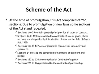 Scheme of the Act
• At the time of promulgation, this Act comprised of 266
sections. Due to promulgation of new laws some sections
of the Act stand repealed.
 Sections 1 to 75 contain general principles for all types of contract.
Sections 76 to 123 were related to contracts of sale of goods, these
sections stand repealed by introduction of new law i.e. Sale of Goods
Act, 1930.
 Sections 124 to 147 are comprised of contracts of indemnity and
guarantee.
Sections 148 to 181 are comprised of Contracts of bailment and
pledge.
 Sections 182 to 238 are comprised of Contract of Agency.
 Sections 239 to 266 pertained to the contracts of partnership,
 