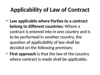 Applicability of Law of Contract
• Law applicable where Parties to a contract
belong to different countries: Where a
contract is entered into in one country and is
to be performed in another country, the
question of applicability of law shall be
decided on the following premises:
• First approach is that the law of the country
where contract is made shall be applicable.
 