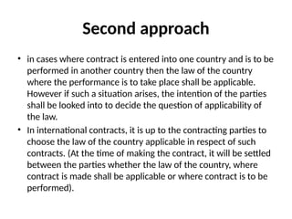 Second approach
• in cases where contract is entered into one country and is to be
performed in another country then the law of the country
where the performance is to take place shall be applicable.
However if such a situation arises, the intention of the parties
shall be looked into to decide the question of applicability of
the law.
• In international contracts, it is up to the contracting parties to
choose the law of the country applicable in respect of such
contracts. (At the time of making the contract, it will be settled
between the parties whether the law of the country, where
contract is made shall be applicable or where contract is to be
performed).
 