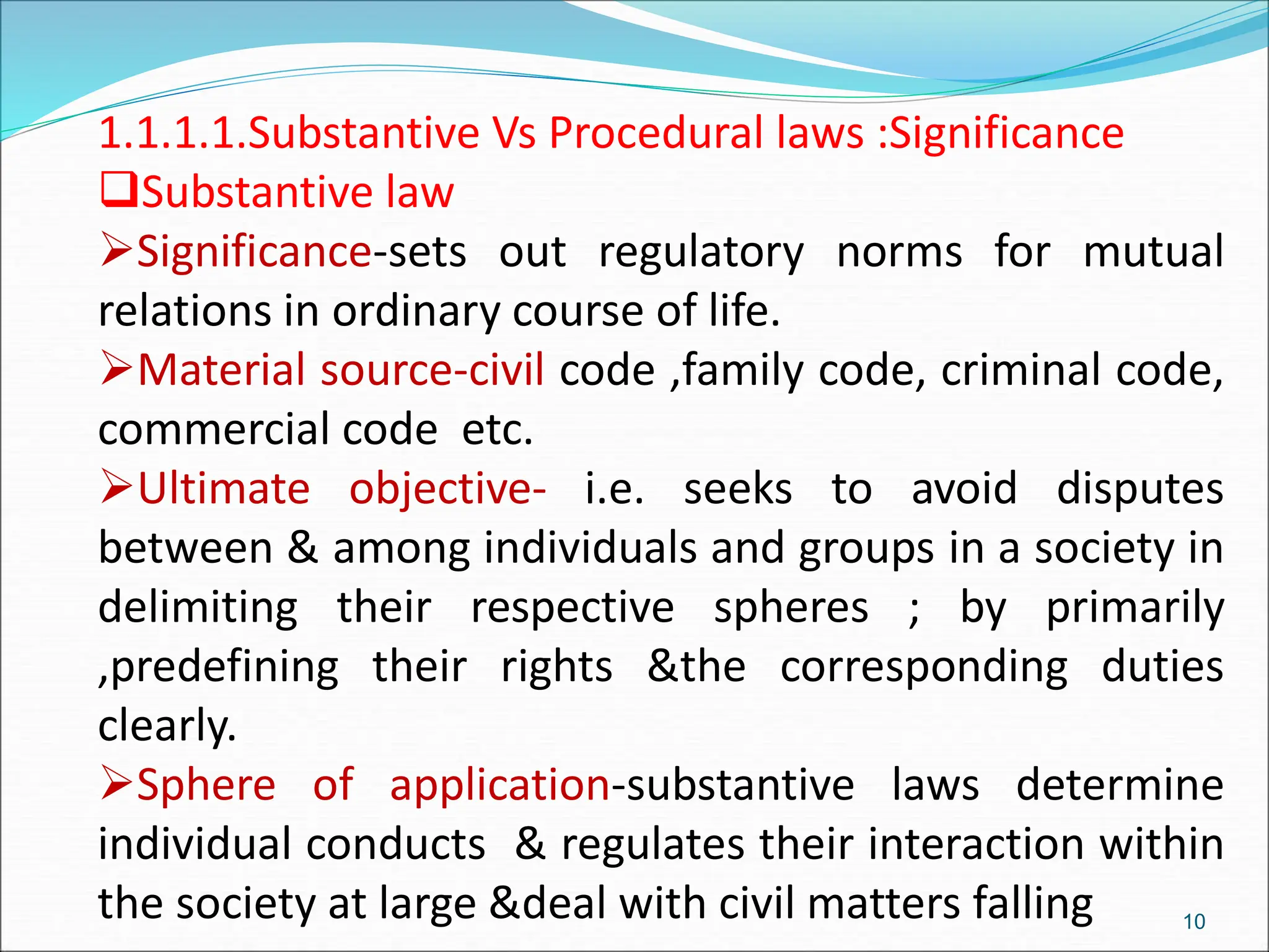 1.1.1.1.Substantive Vs Procedural laws :Significance
Substantive law
Significance-sets out regulatory norms for mutual
relations in ordinary course of life.
Material source-civil code ,family code, criminal code,
commercial code etc.
Ultimate objective- i.e. seeks to avoid disputes
between & among individuals and groups in a society in
delimiting their respective spheres ; by primarily
,predefining their rights &the corresponding duties
clearly.
Sphere of application-substantive laws determine
individual conducts & regulates their interaction within
the society at large &deal with civil matters falling 10
 