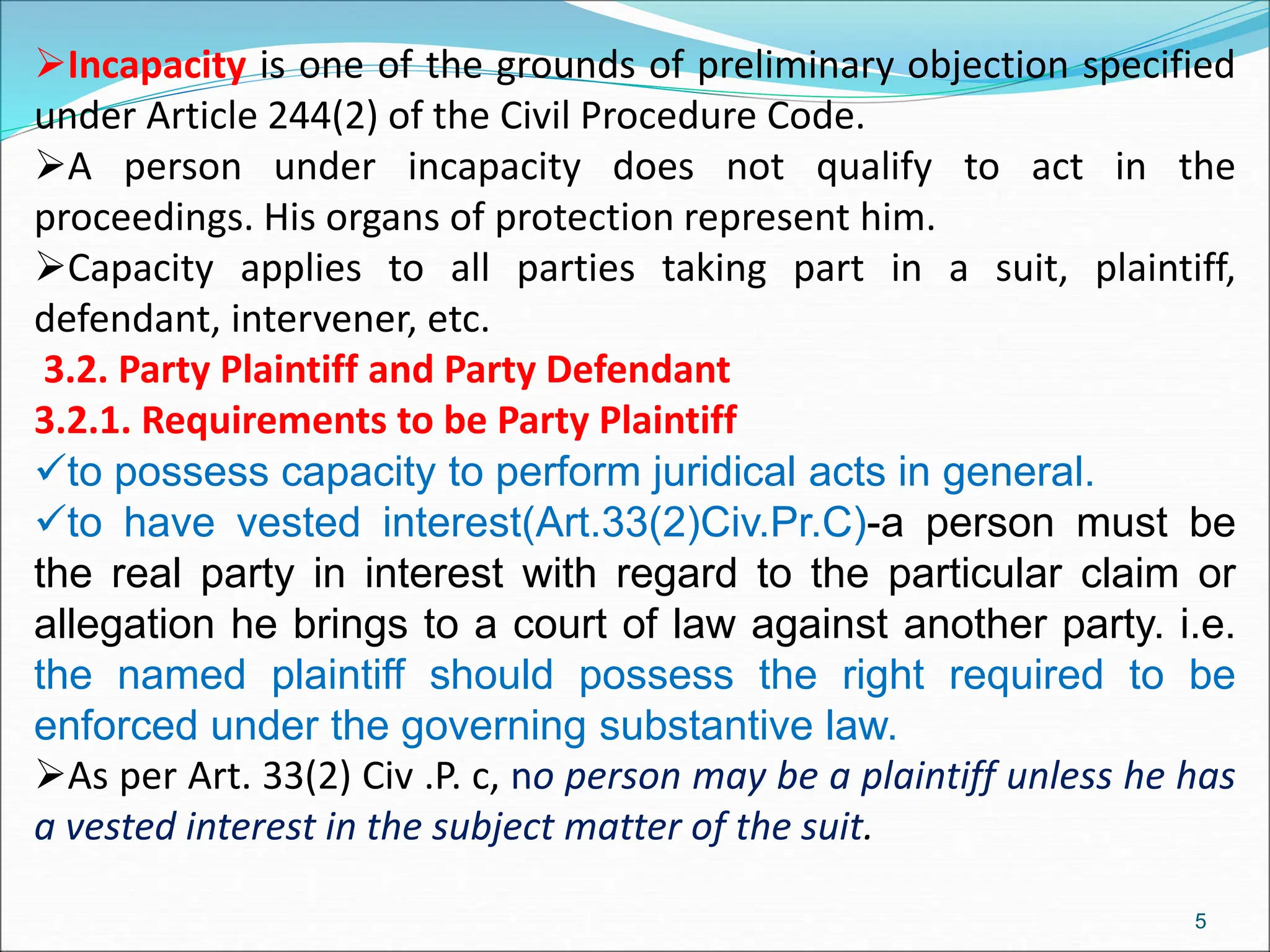 Incapacity is one of the grounds of preliminary objection specified
under Article 244(2) of the Civil Procedure Code.
A person under incapacity does not qualify to act in the
proceedings. His organs of protection represent him.
Capacity applies to all parties taking part in a suit, plaintiff,
defendant, intervener, etc.
3.2. Party Plaintiff and Party Defendant
3.2.1. Requirements to be Party Plaintiff
to possess capacity to perform juridical acts in general.
to have vested interest(Art.33(2)Civ.Pr.C)-a person must be
the real party in interest with regard to the particular claim or
allegation he brings to a court of law against another party. i.e.
the named plaintiff should possess the right required to be
enforced under the governing substantive law.
As per Art. 33(2) Civ .P. c, no person may be a plaintiff unless he has
a vested interest in the subject matter of the suit.
5
 