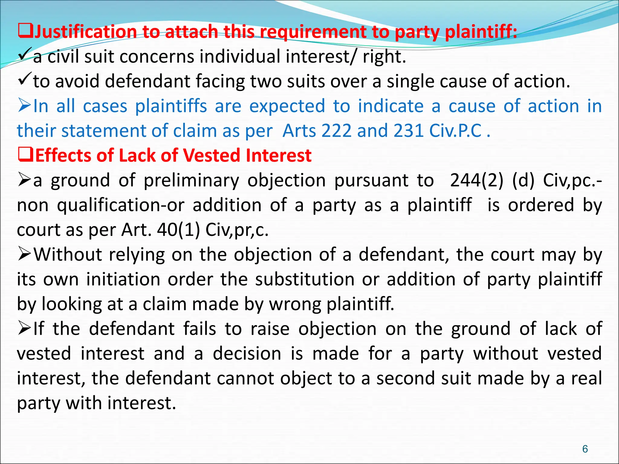 Justification to attach this requirement to party plaintiff:
a civil suit concerns individual interest/ right.
to avoid defendant facing two suits over a single cause of action.
In all cases plaintiffs are expected to indicate a cause of action in
their statement of claim as per Arts 222 and 231 Civ.P.C .
Effects of Lack of Vested Interest
a ground of preliminary objection pursuant to 244(2) (d) Civ,pc.-
non qualification-or addition of a party as a plaintiff is ordered by
court as per Art. 40(1) Civ,pr,c.
Without relying on the objection of a defendant, the court may by
its own initiation order the substitution or addition of party plaintiff
by looking at a claim made by wrong plaintiff.
If the defendant fails to raise objection on the ground of lack of
vested interest and a decision is made for a party without vested
interest, the defendant cannot object to a second suit made by a real
party with interest.
6
 