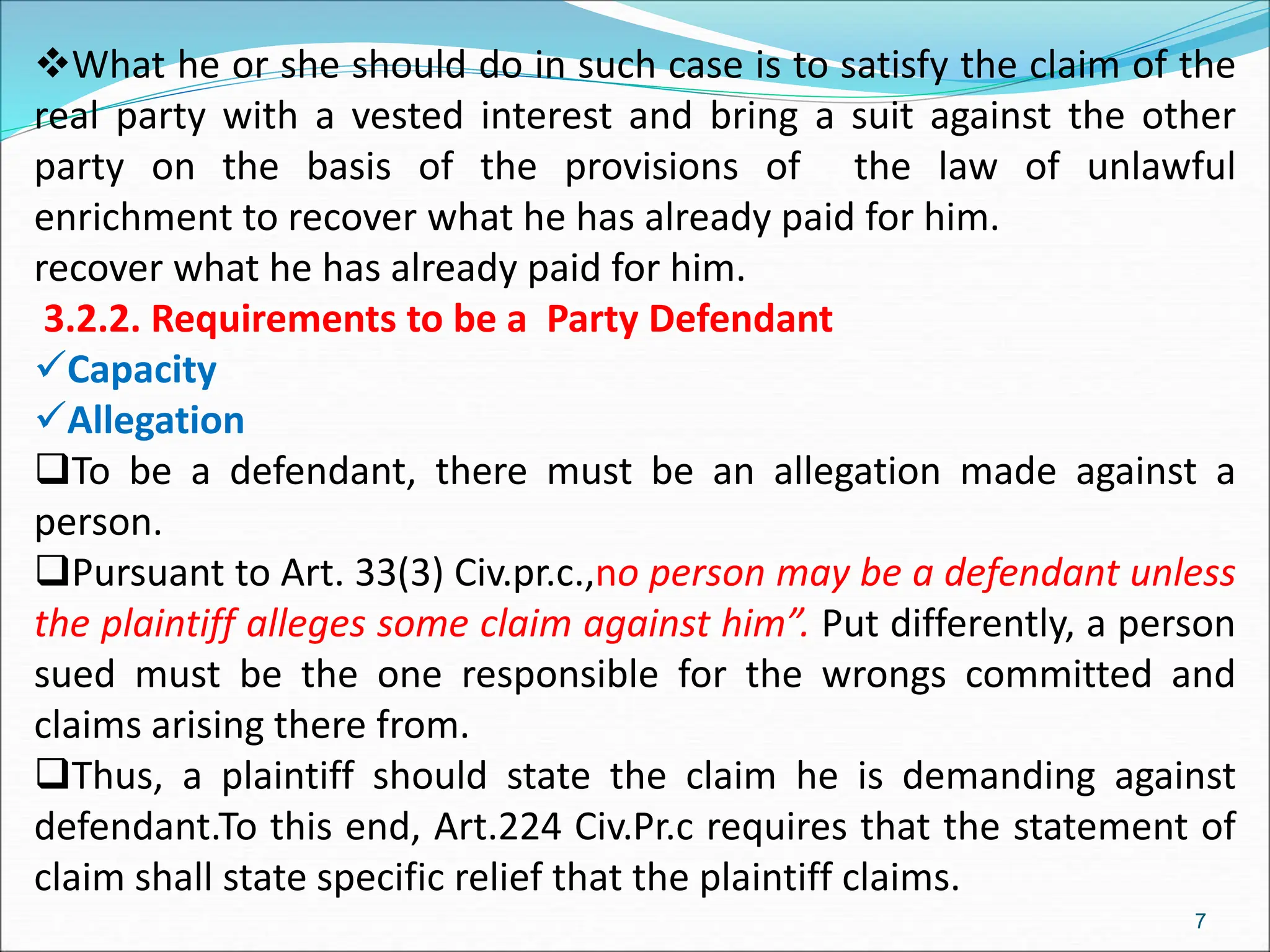 What he or she should do in such case is to satisfy the claim of the
real party with a vested interest and bring a suit against the other
party on the basis of the provisions of the law of unlawful
enrichment to recover what he has already paid for him.
recover what he has already paid for him.
3.2.2. Requirements to be a Party Defendant
Capacity
Allegation
To be a defendant, there must be an allegation made against a
person.
Pursuant to Art. 33(3) Civ.pr.c.,no person may be a defendant unless
the plaintiff alleges some claim against him”. Put differently, a person
sued must be the one responsible for the wrongs committed and
claims arising there from.
Thus, a plaintiff should state the claim he is demanding against
defendant.To this end, Art.224 Civ.Pr.c requires that the statement of
claim shall state specific relief that the plaintiff claims.
7
 